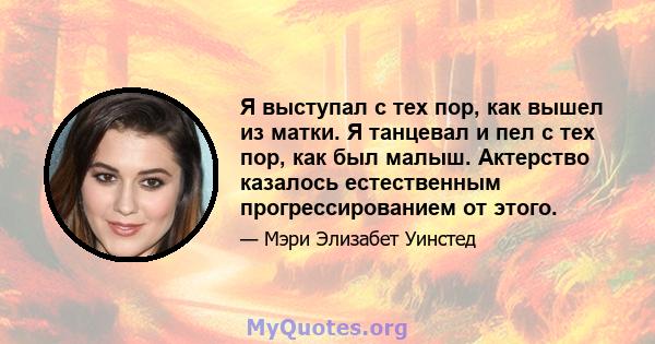 Я выступал с тех пор, как вышел из матки. Я танцевал и пел с тех пор, как был малыш. Актерство казалось естественным прогрессированием от этого.