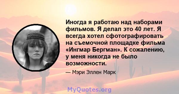 Иногда я работаю над наборами фильмов. Я делал это 40 лет. Я всегда хотел сфотографировать на съемочной площадке фильма «Ингмар Бергман». К сожалению, у меня никогда не было возможности.