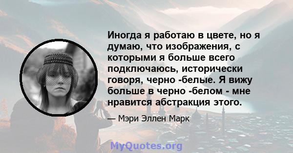 Иногда я работаю в цвете, но я думаю, что изображения, с которыми я больше всего подключаюсь, исторически говоря, черно -белые. Я вижу больше в черно -белом - мне нравится абстракция этого.