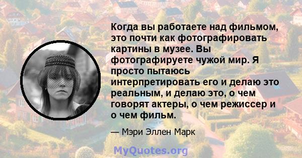 Когда вы работаете над фильмом, это почти как фотографировать картины в музее. Вы фотографируете чужой мир. Я просто пытаюсь интерпретировать его и делаю это реальным, и делаю это, о чем говорят актеры, о чем режиссер и 