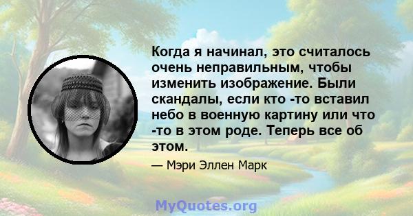 Когда я начинал, это считалось очень неправильным, чтобы изменить изображение. Были скандалы, если кто -то вставил небо в военную картину или что -то в этом роде. Теперь все об этом.