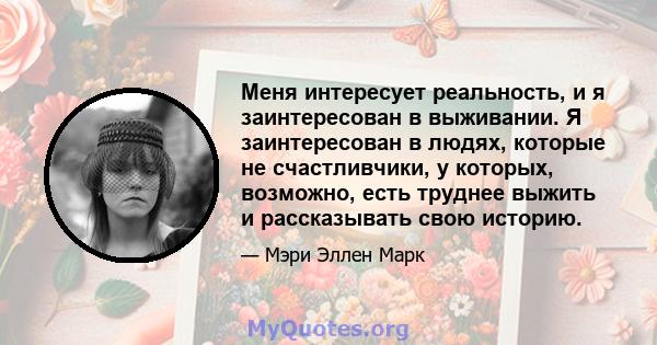 Меня интересует реальность, и я заинтересован в выживании. Я заинтересован в людях, которые не счастливчики, у которых, возможно, есть труднее выжить и рассказывать свою историю.