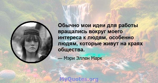 Обычно мои идеи для работы вращались вокруг моего интереса к людям, особенно людям, которые живут на краях общества.