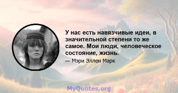 У нас есть навязчивые идеи, в значительной степени то же самое. Мои люди, человеческое состояние, жизнь.