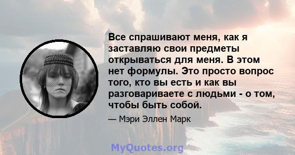 Все спрашивают меня, как я заставляю свои предметы открываться для меня. В этом нет формулы. Это просто вопрос того, кто вы есть и как вы разговариваете с людьми - о том, чтобы быть собой.