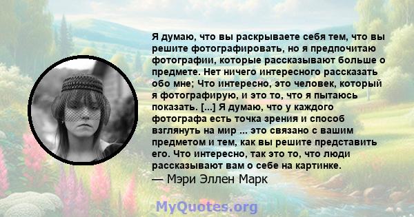 Я думаю, что вы раскрываете себя тем, что вы решите фотографировать, но я предпочитаю фотографии, которые рассказывают больше о предмете. Нет ничего интересного рассказать обо мне; Что интересно, это человек, который я