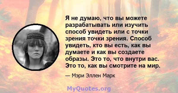 Я не думаю, что вы можете разрабатывать или изучить способ увидеть или с точки зрения точки зрения. Способ увидеть, кто вы есть, как вы думаете и как вы создаете образы. Это то, что внутри вас. Это то, как вы смотрите