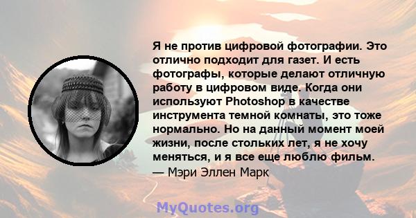 Я не против цифровой фотографии. Это отлично подходит для газет. И есть фотографы, которые делают отличную работу в цифровом виде. Когда они используют Photoshop в качестве инструмента темной комнаты, это тоже