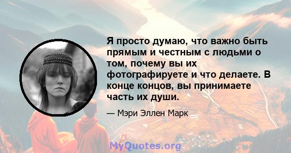 Я просто думаю, что важно быть прямым и честным с людьми о том, почему вы их фотографируете и что делаете. В конце концов, вы принимаете часть их души.