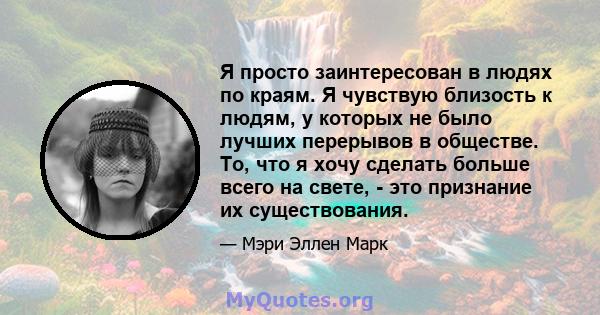 Я просто заинтересован в людях по краям. Я чувствую близость к людям, у которых не было лучших перерывов в обществе. То, что я хочу сделать больше всего на свете, - это признание их существования.