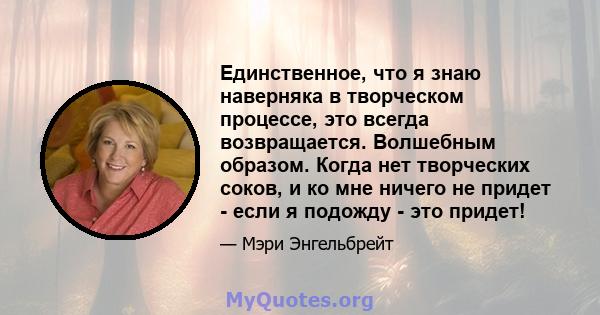 Единственное, что я знаю наверняка в творческом процессе, это всегда возвращается. Волшебным образом. Когда нет творческих соков, и ко мне ничего не придет - если я подожду - это придет!