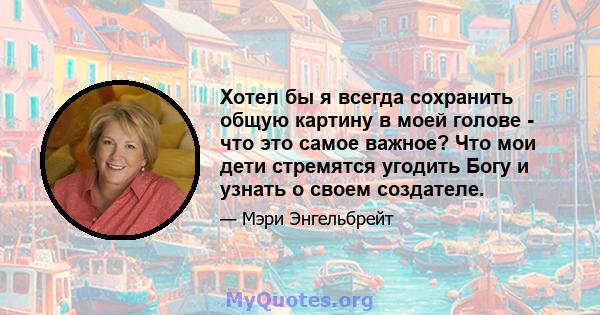 Хотел бы я всегда сохранить общую картину в моей голове - что это самое важное? Что мои дети стремятся угодить Богу и узнать о своем создателе.