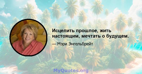 Исцелить прошлое, жить настоящим, мечтать о будущем.