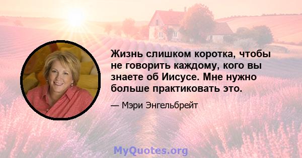 Жизнь слишком коротка, чтобы не говорить каждому, кого вы знаете об Иисусе. Мне нужно больше практиковать это.