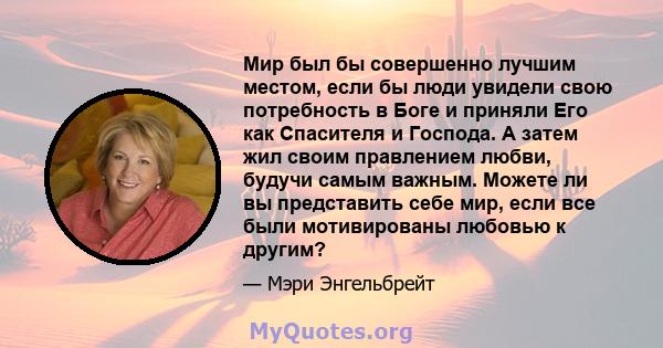 Мир был бы совершенно лучшим местом, если бы люди увидели свою потребность в Боге и приняли Его как Спасителя и Господа. А затем жил своим правлением любви, будучи самым важным. Можете ли вы представить себе мир, если