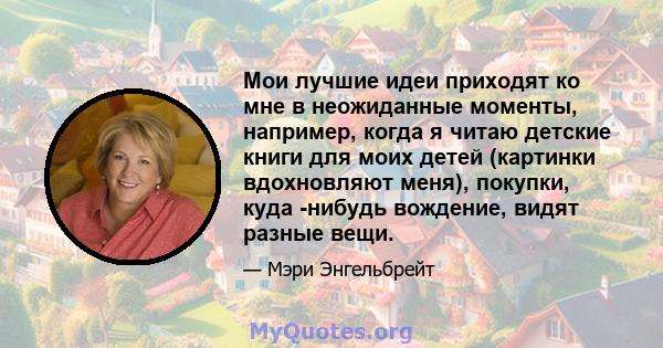 Мои лучшие идеи приходят ко мне в неожиданные моменты, например, когда я читаю детские книги для моих детей (картинки вдохновляют меня), покупки, куда -нибудь вождение, видят разные вещи.