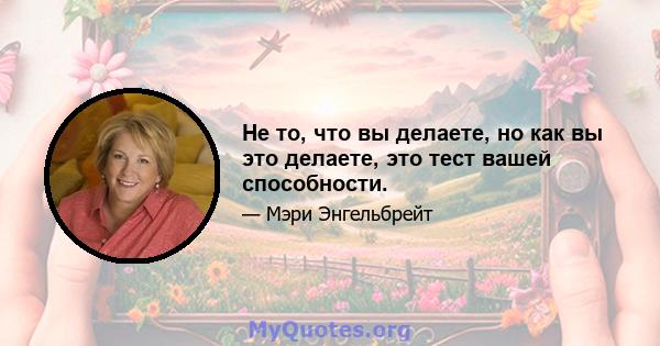 Не то, что вы делаете, но как вы это делаете, это тест вашей способности.