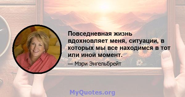 Повседневная жизнь вдохновляет меня, ситуации, в которых мы все находимся в тот или иной момент.