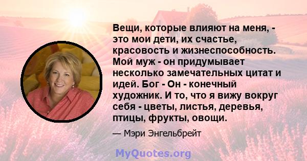 Вещи, которые влияют на меня, - это мои дети, их счастье, красовость и жизнеспособность. Мой муж - он придумывает несколько замечательных цитат и идей. Бог - Он - конечный художник. И то, что я вижу вокруг себя - цветы, 