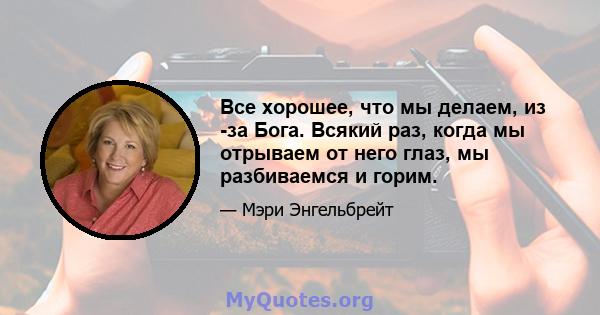 Все хорошее, что мы делаем, из -за Бога. Всякий раз, когда мы отрываем от него глаз, мы разбиваемся и горим.