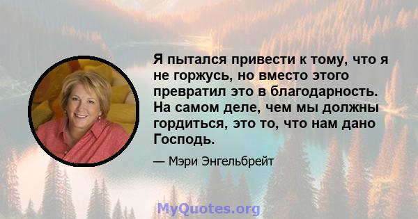 Я пытался привести к тому, что я не горжусь, но вместо этого превратил это в благодарность. На самом деле, чем мы должны гордиться, это то, что нам дано Господь.