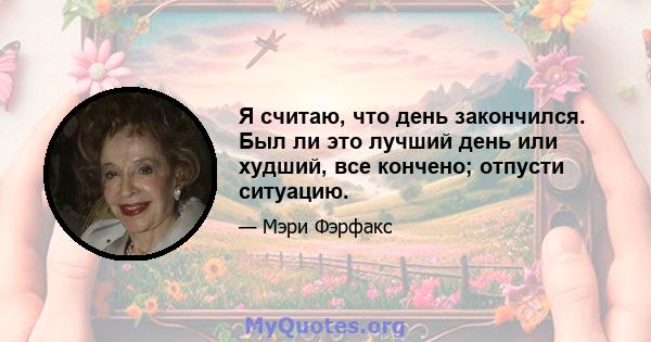 Я считаю, что день закончился. Был ли это лучший день или худший, все кончено; отпусти ситуацию.