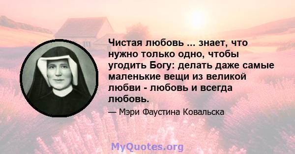 Чистая любовь ... знает, что нужно только одно, чтобы угодить Богу: делать даже самые маленькие вещи из великой любви - любовь и всегда любовь.