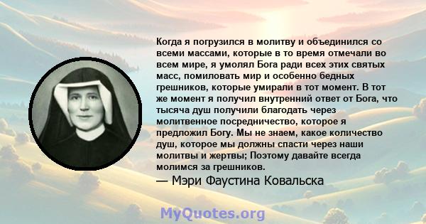 Когда я погрузился в молитву и объединился со всеми массами, которые в то время отмечали во всем мире, я умолял Бога ради всех этих святых масс, помиловать мир и особенно бедных грешников, которые умирали в тот момент.