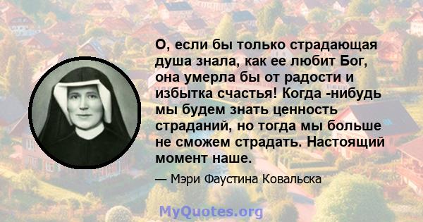 О, если бы только страдающая душа знала, как ее любит Бог, она умерла бы от радости и избытка счастья! Когда -нибудь мы будем знать ценность страданий, но тогда мы больше не сможем страдать. Настоящий момент наше.