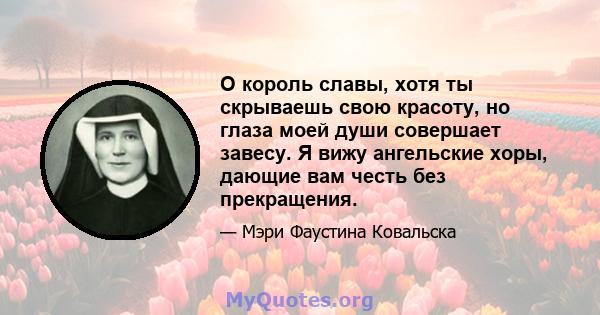 О король славы, хотя ты скрываешь свою красоту, но глаза моей души совершает завесу. Я вижу ангельские хоры, дающие вам честь без прекращения.