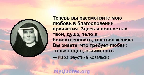 Теперь вы рассмотрите мою любовь в благословении причастия. Здесь я полностью твой, душа, тело и божественность, как твоя жениха. Вы знаете, что требует любви: только одно, взаимность.