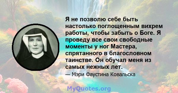 Я не позволю себе быть настолько поглощенным вихрем работы, чтобы забыть о Боге. Я проведу все свои свободные моменты у ног Мастера, спрятанного в благословном таинстве. Он обучал меня из самых нежных лет.