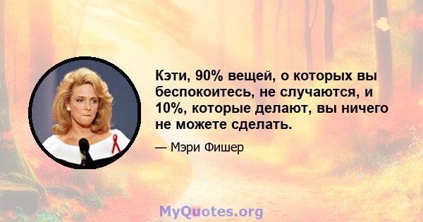 Кэти, 90% вещей, о которых вы беспокоитесь, не случаются, и 10%, которые делают, вы ничего не можете сделать.