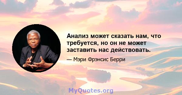 Анализ может сказать нам, что требуется, но он не может заставить нас действовать.