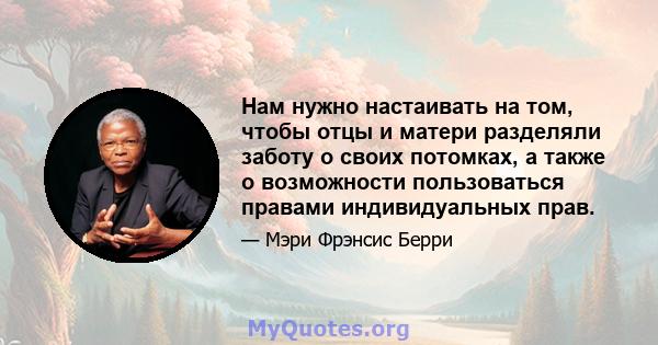 Нам нужно настаивать на том, чтобы отцы и матери разделяли заботу о своих потомках, а также о возможности пользоваться правами индивидуальных прав.