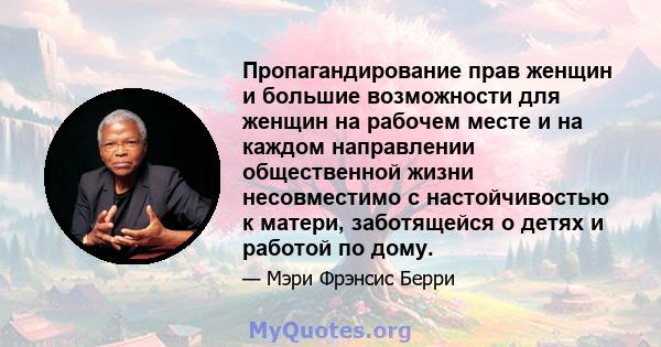 Пропагандирование прав женщин и большие возможности для женщин на рабочем месте и на каждом направлении общественной жизни несовместимо с настойчивостью к матери, заботящейся о детях и работой по дому.