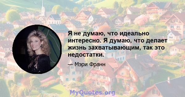 Я не думаю, что идеально интересно. Я думаю, что делает жизнь захватывающим, так это недостатки.