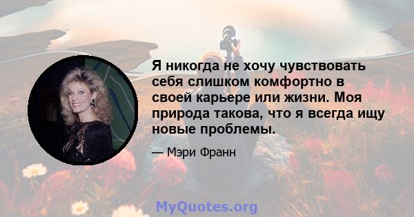 Я никогда не хочу чувствовать себя слишком комфортно в своей карьере или жизни. Моя природа такова, что я всегда ищу новые проблемы.