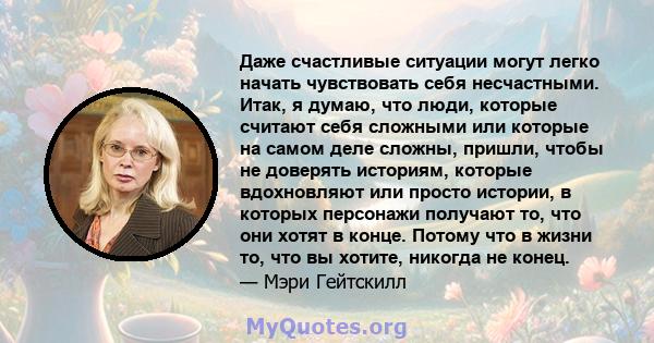 Даже счастливые ситуации могут легко начать чувствовать себя несчастными. Итак, я думаю, что люди, которые считают себя сложными или которые на самом деле сложны, пришли, чтобы не доверять историям, которые вдохновляют