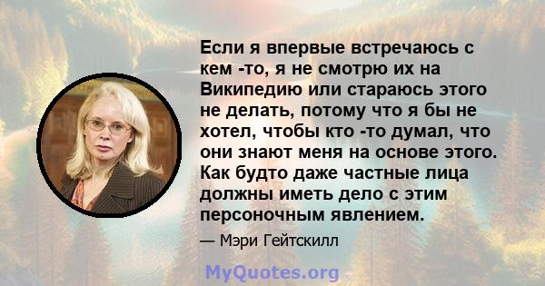 Если я впервые встречаюсь с кем -то, я не смотрю их на Википедию или стараюсь этого не делать, потому что я бы не хотел, чтобы кто -то думал, что они знают меня на основе этого. Как будто даже частные лица должны иметь