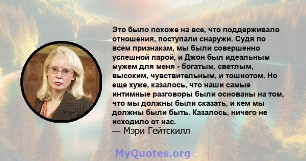 Это было похоже на все, что поддерживало отношения, поступали снаружи. Судя по всем признакам, мы были совершенно успешной парой, и Джон был идеальным мужем для меня - богатым, светлым, высоким, чувствительным, и