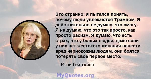 Это странно: я пытался понять, почему люди увлекаются Трампом. Я действительно не думаю, что смогу. Я не думаю, что это так просто, как просто расизм. Я думаю, что есть страх, что у белых людей, даже если у них нет