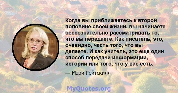 Когда вы приближаетесь к второй половине своей жизни, вы начинаете бессознательно рассматривать то, что вы передаете. Как писатель, это, очевидно, часть того, что вы делаете. И как учитель, это еще один способ передачи