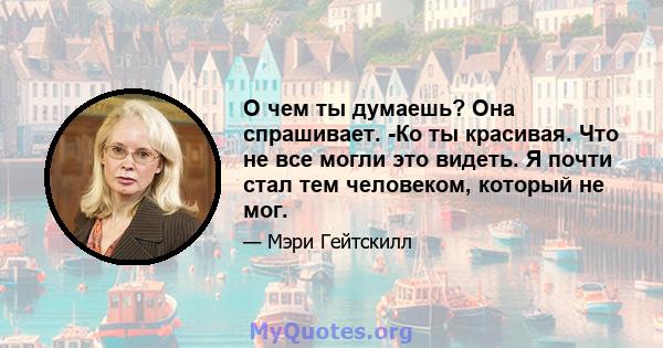 О чем ты думаешь? Она спрашивает. -Ко ты красивая. Что не все могли это видеть. Я почти стал тем человеком, который не мог.