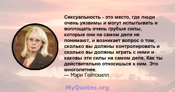 Сексуальность - это место, где люди очень уязвимы и могут испытывать и воплощать очень грубые силы, которые они на самом деле не понимают, и возникает вопрос о том, сколько вы должны контролировать и сколько вы должны