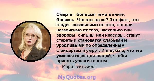 Смерть - большая тема в книге, болезнь. Что это такое? Это факт, что люди - независимо от того, кто они, независимо от того, насколько они здоровы, сильны или красивы, станут стареть и становятся слабыми и уродливыми по 