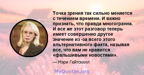 Точка зрения так сильно меняется с течением времени. И важно признать, что правда многогранна. И все же этот разговор теперь имеет совершенно другое значение из -за всего этого альтернативного факта, называя все, что