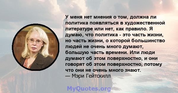 У меня нет мнения о том, должна ли политика появляться в художественной литературе или нет, как правило. Я думаю, что политика - это часть жизни, но часть жизни, о которой большинство людей не очень много думают,