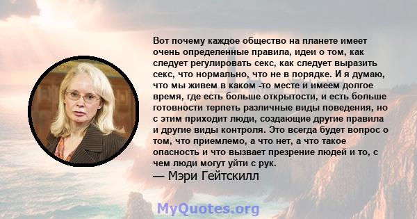 Вот почему каждое общество на планете имеет очень определенные правила, идеи о том, как следует регулировать секс, как следует выразить секс, что нормально, что не в порядке. И я думаю, что мы живем в каком -то месте и