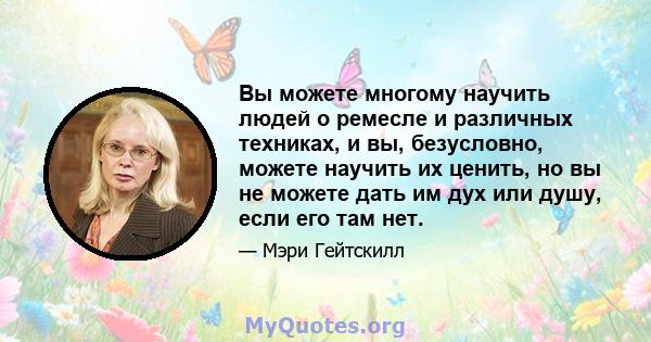 Вы можете многому научить людей о ремесле и различных техниках, и вы, безусловно, можете научить их ценить, но вы не можете дать им дух или душу, если его там нет.